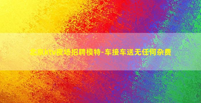 北京ktv夜场招聘模特-车接车送无任何杂费